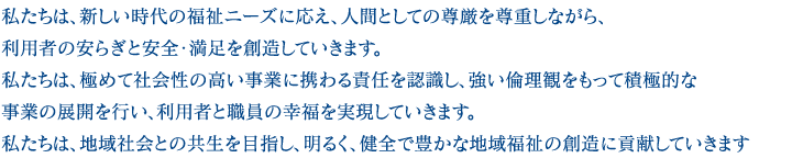 私たちは、新しい時代の福祉ニーズに応え、人間としての尊厳を尊重しながら、利用者の安らぎと安全・満足を創造していきます。私たちは、極めて社会性の高い事業に携わる責任を認識し、強い倫理観をもって積極的な事業の展開を行い、利用者と職員の幸福を実現していきます。私たちは、地域社会との共生を目指し、明るく、健全で豊かな地域福祉の創造に貢献していきます