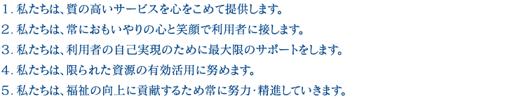 １．私たちは、質の高いサービスを心をこめて提供します。２．私たちは、常におもいやりの心と笑顔で利用者に接します。３．私たちは、利用者の自己実現のために最大限のサポートをします。４．私たちは、限られた資源の有効活用に努めます。５．私たちは、福祉の向上に貢献するため常に努力・精進していきます。